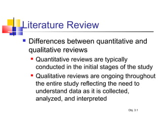 Literature Review
 Differences between quantitative and
qualitative reviews
 Quantitative reviews are typically
conducted in the initial stages of the study
 Qualitative reviews are ongoing throughout
the entire study reflecting the need to
understand data as it is collected,
analyzed, and interpreted
Obj. 3.1
 