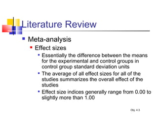 Literature Review
 Meta-analysis
 Effect sizes

Essentially the difference between the means
for the experimental and control groups in
control group standard deviation units

The average of all effect sizes for all of the
studies summarizes the overall effect of the
studies

Effect size indices generally range from 0.00 to
slightly more than 1.00
Obj. 4.3
 