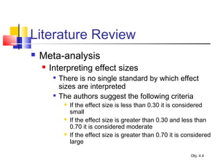 Literature Review
 Meta-analysis
 Interpreting effect sizes

There is no single standard by which effect
sizes are interpreted

The authors suggest the following criteria
 If the effect size is less than 0.30 it is considered
small
 If the effect size is greater than 0.30 and less than
0.70 it is considered moderate
 If the effect size is greater than 0.70 it is considered
large
Obj. 4.4
 
