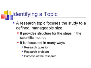 Identifying a Topic
 A research topic focuses the study to a
defined, manageable size
 It provides structure for the steps in the
scientific method
 It is discussed in many ways

Research question

Research problem

Purpose of the research
 