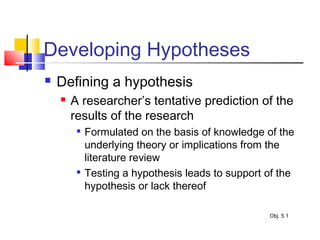 Developing Hypotheses
 Defining a hypothesis
 A researcher’s tentative prediction of the
results of the research

Formulated on the basis of knowledge of the
underlying theory or implications from the
literature review

Testing a hypothesis leads to support of the
hypothesis or lack thereof
Obj. 5.1
 