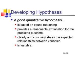 Developing Hypotheses
 A good quantitative hypothesis…
 is based on sound reasoning.
 provides a reasonable explanation for the
predicted outcome.
 clearly and concisely states the expected
relationships between variables.
 is testable.
Obj. 5.2
 