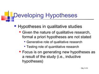 Developing Hypotheses
 Hypotheses in qualitative studies
 Given the nature of qualitative research,
formal a priori hypotheses are not stated

Generative role of qualitative research

Testing role of quantitative research
 Focus is on generating new hypotheses as
a result of the study (i.e., inductive
hypotheses)
Obj. 5.10
 