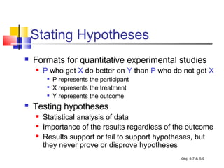 Stating Hypotheses
 Formats for quantitative experimental studies
 P who get X do better on Y than P who do not get X

P represents the participant

X represents the treatment

Y represents the outcome
 Testing hypotheses
 Statistical analysis of data
 Importance of the results regardless of the outcome
 Results support or fail to support hypotheses, but
they never prove or disprove hypotheses
Obj. 5.7 & 5.9
 