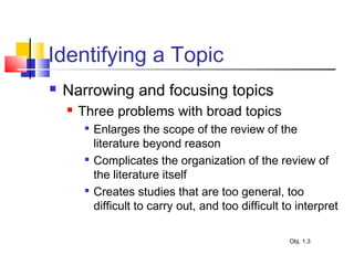 Identifying a Topic
 Narrowing and focusing topics
 Three problems with broad topics

Enlarges the scope of the review of the
literature beyond reason

Complicates the organization of the review of
the literature itself

Creates studies that are too general, too
difficult to carry out, and too difficult to interpret
Obj. 1.3
 