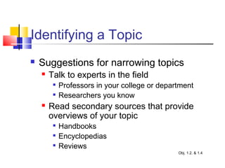 Identifying a Topic
 Suggestions for narrowing topics
 Talk to experts in the field

Professors in your college or department

Researchers you know
 Read secondary sources that provide
overviews of your topic

Handbooks

Encyclopedias

Reviews
Obj. 1.2. & 1.4
 