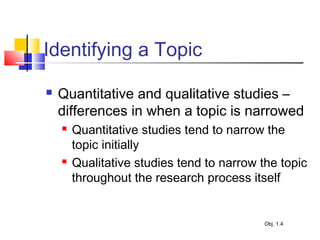 Identifying a Topic
 Quantitative and qualitative studies –
differences in when a topic is narrowed
 Quantitative studies tend to narrow the
topic initially
 Qualitative studies tend to narrow the topic
throughout the research process itself
Obj. 1.4
 