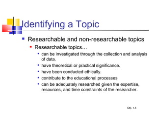 Identifying a Topic
 Researchable and non-researchable topics
 Researchable topics…

can be investigated through the collection and analysis
of data.

have theoretical or practical significance.

have been conducted ethically.

contribute to the educational processes

can be adequately researched given the expertise,
resources, and time constraints of the researcher.
Obj. 1.5
 