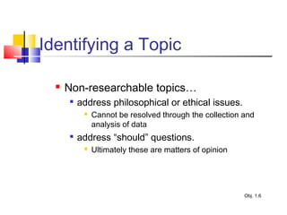 Identifying a Topic
 Non-researchable topics…

address philosophical or ethical issues.
 Cannot be resolved through the collection and
analysis of data

address “should” questions.
 Ultimately these are matters of opinion
Obj. 1.6
 