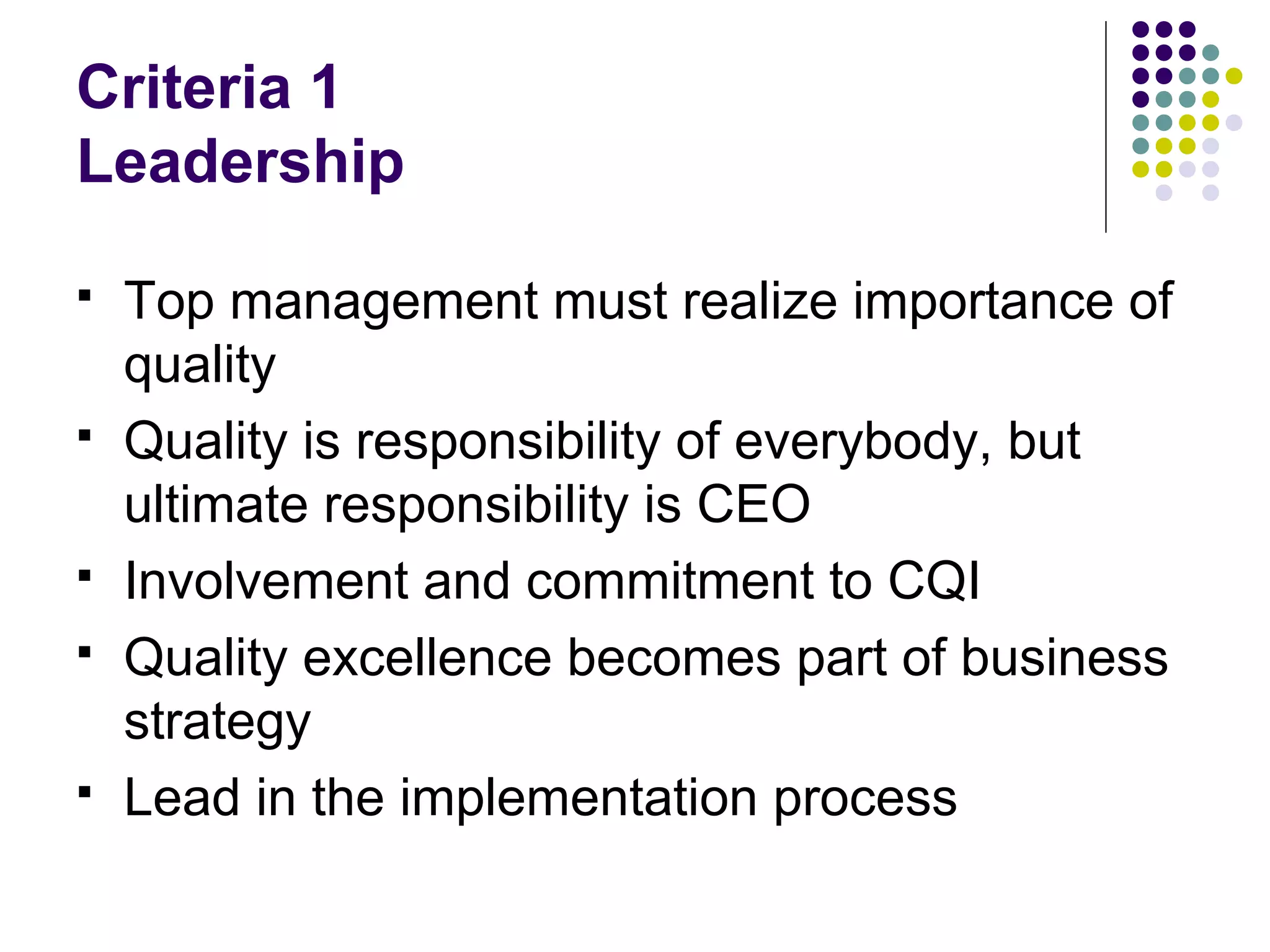 Criteria 1
Leadership
 Top management must realize importance of
quality
 Quality is responsibility of everybody, but
ultimate responsibility is CEO
 Involvement and commitment to CQI
 Quality excellence becomes part of business
strategy
 Lead in the implementation process
 