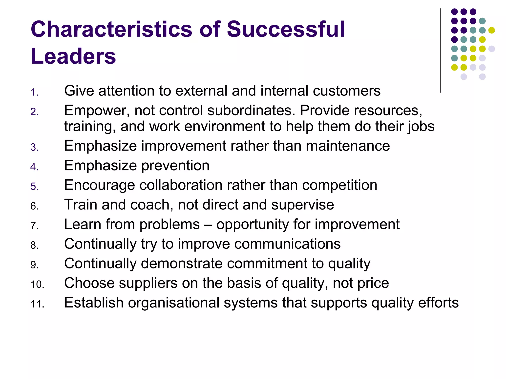 Characteristics of Successful
Leaders
1. Give attention to external and internal customers
2. Empower, not control subordinates. Provide resources,
training, and work environment to help them do their jobs
3. Emphasize improvement rather than maintenance
4. Emphasize prevention
5. Encourage collaboration rather than competition
6. Train and coach, not direct and supervise
7. Learn from problems – opportunity for improvement
8. Continually try to improve communications
9. Continually demonstrate commitment to quality
10. Choose suppliers on the basis of quality, not price
11. Establish organisational systems that supports quality efforts
 