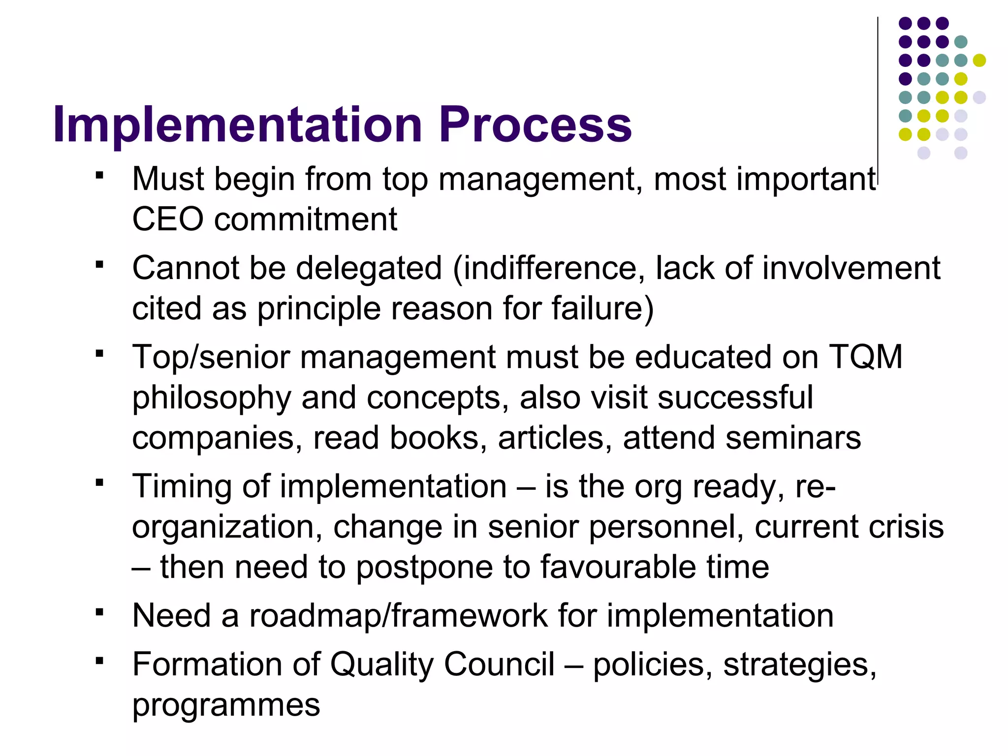 Implementation Process
 Must begin from top management, most important
CEO commitment
 Cannot be delegated (indifference, lack of involvement
cited as principle reason for failure)
 Top/senior management must be educated on TQM
philosophy and concepts, also visit successful
companies, read books, articles, attend seminars
 Timing of implementation – is the org ready, re-
organization, change in senior personnel, current crisis
– then need to postpone to favourable time
 Need a roadmap/framework for implementation
 Formation of Quality Council – policies, strategies,
programmes
 