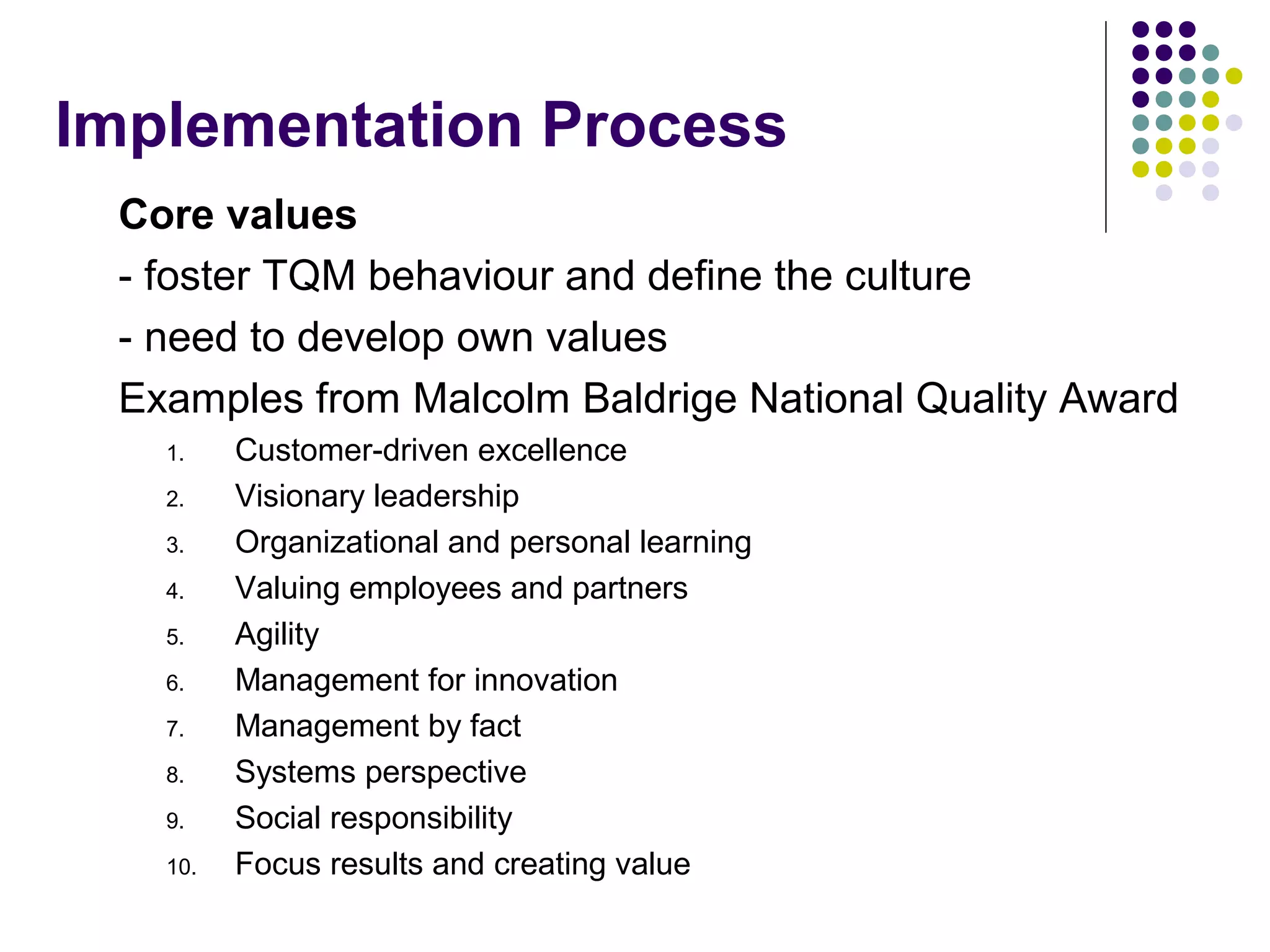 Implementation Process
Core values
- foster TQM behaviour and define the culture
- need to develop own values
Examples from Malcolm Baldrige National Quality Award
1. Customer-driven excellence
2. Visionary leadership
3. Organizational and personal learning
4. Valuing employees and partners
5. Agility
6. Management for innovation
7. Management by fact
8. Systems perspective
9. Social responsibility
10. Focus results and creating value
 
