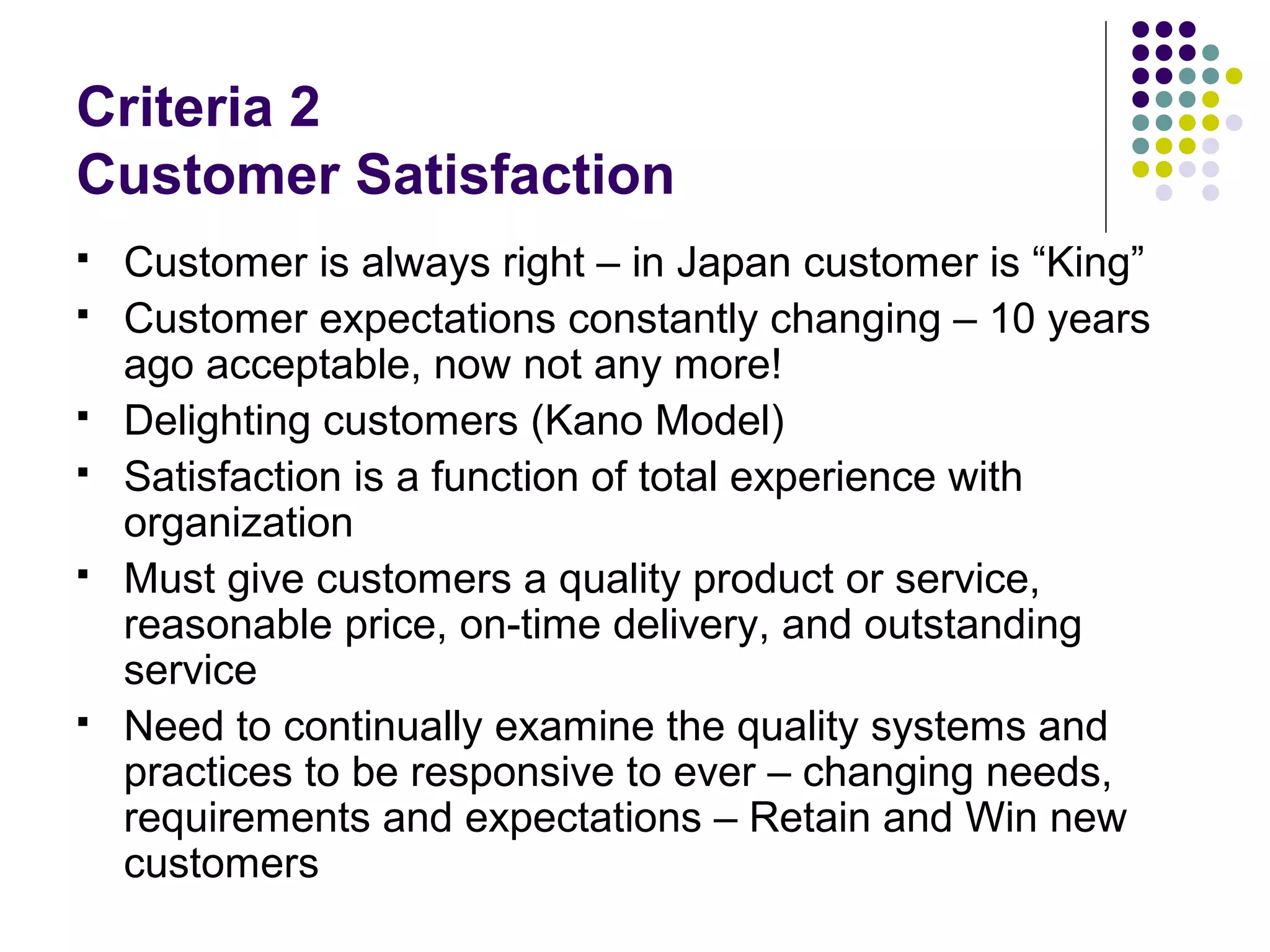 Criteria 2
Customer Satisfaction
 Customer is always right – in Japan customer is “King”
 Customer expectations constantly changing – 10 years
ago acceptable, now not any more!
 Delighting customers (Kano Model)
 Satisfaction is a function of total experience with
organization
 Must give customers a quality product or service,
reasonable price, on-time delivery, and outstanding
service
 Need to continually examine the quality systems and
practices to be responsive to ever – changing needs,
requirements and expectations – Retain and Win new
customers
 