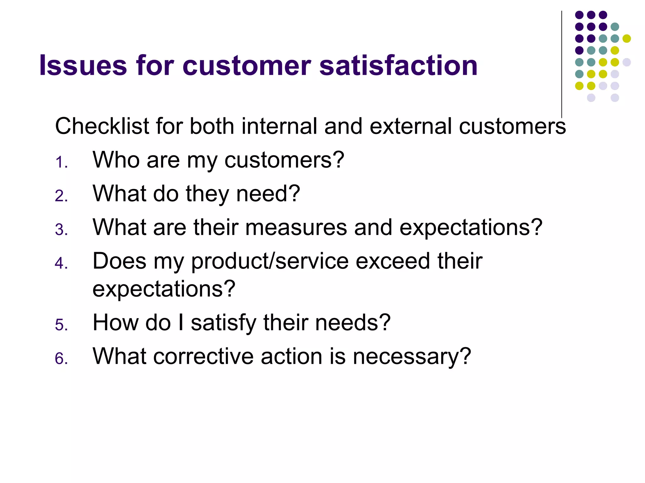 Issues for customer satisfaction
Checklist for both internal and external customers
1. Who are my customers?
2. What do they need?
3. What are their measures and expectations?
4. Does my product/service exceed their
expectations?
5. How do I satisfy their needs?
6. What corrective action is necessary?
 