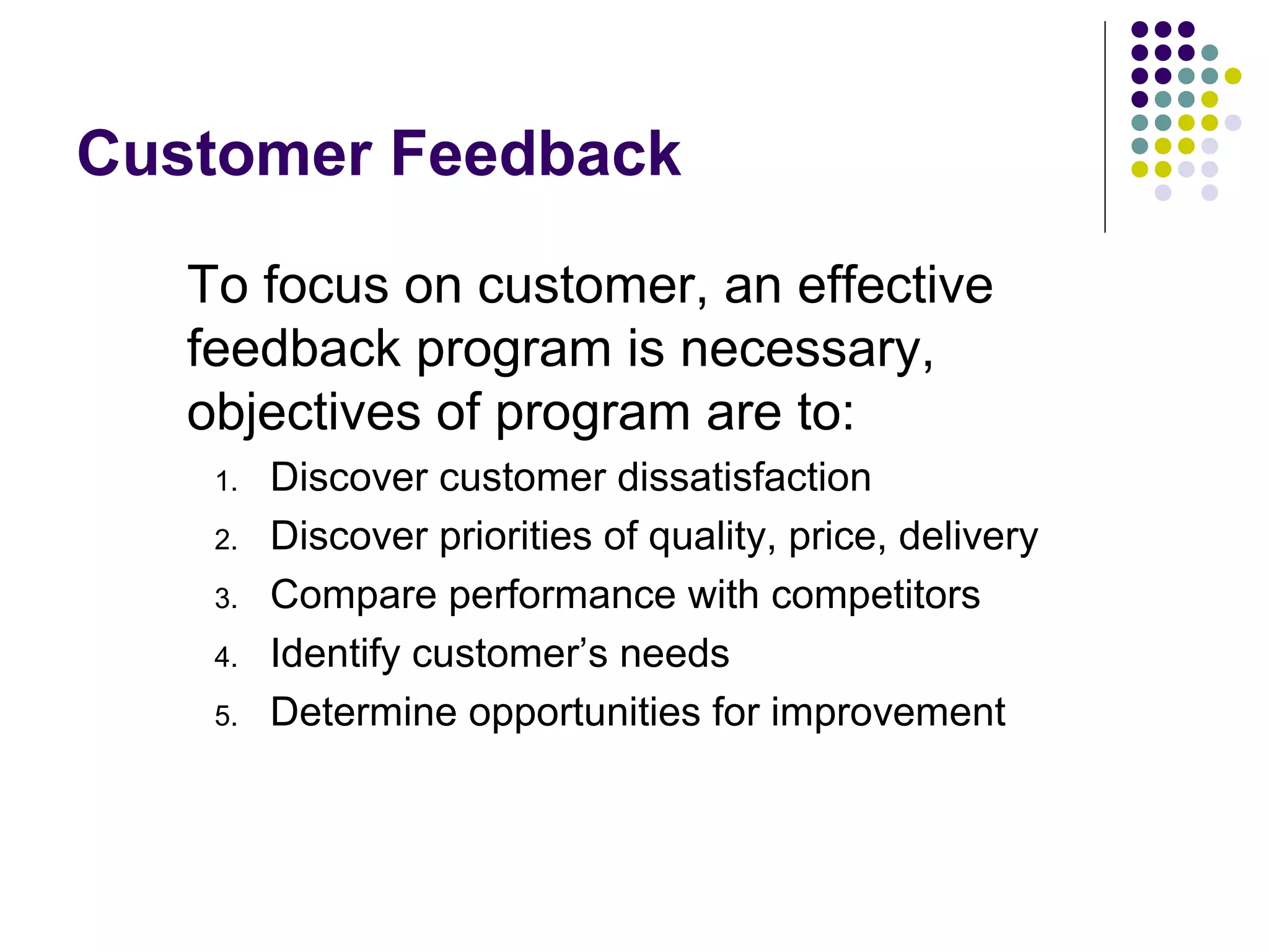 Customer Feedback
To focus on customer, an effective
feedback program is necessary,
objectives of program are to:
1. Discover customer dissatisfaction
2. Discover priorities of quality, price, delivery
3. Compare performance with competitors
4. Identify customer’s needs
5. Determine opportunities for improvement
 