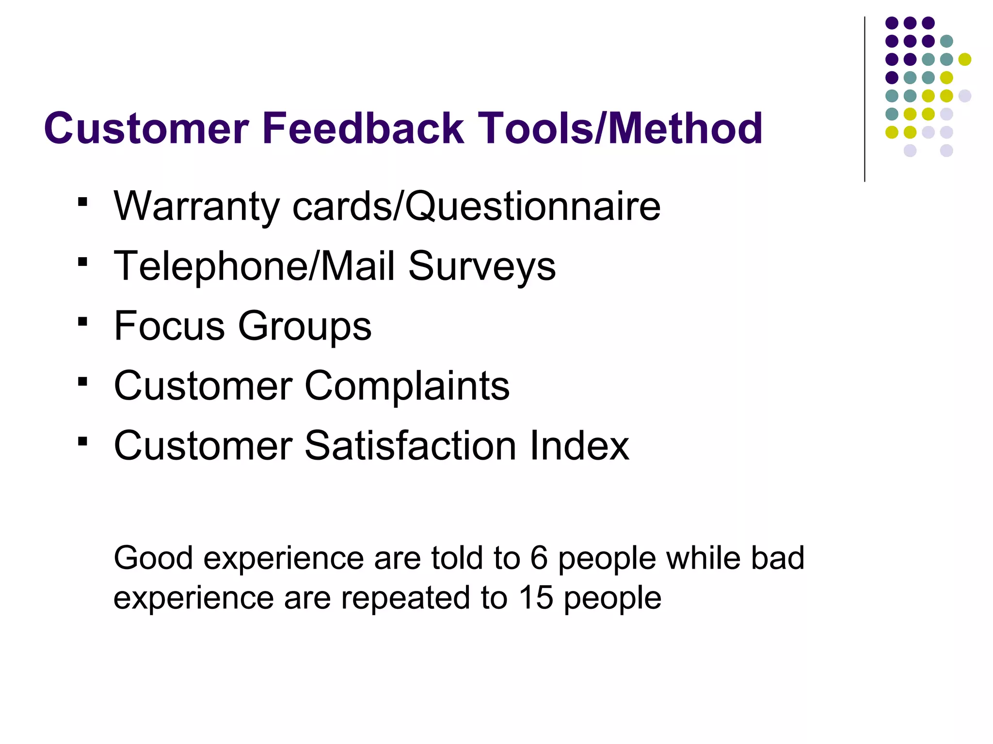 Customer Feedback Tools/Method
 Warranty cards/Questionnaire
 Telephone/Mail Surveys
 Focus Groups
 Customer Complaints
 Customer Satisfaction Index
Good experience are told to 6 people while bad
experience are repeated to 15 people
 