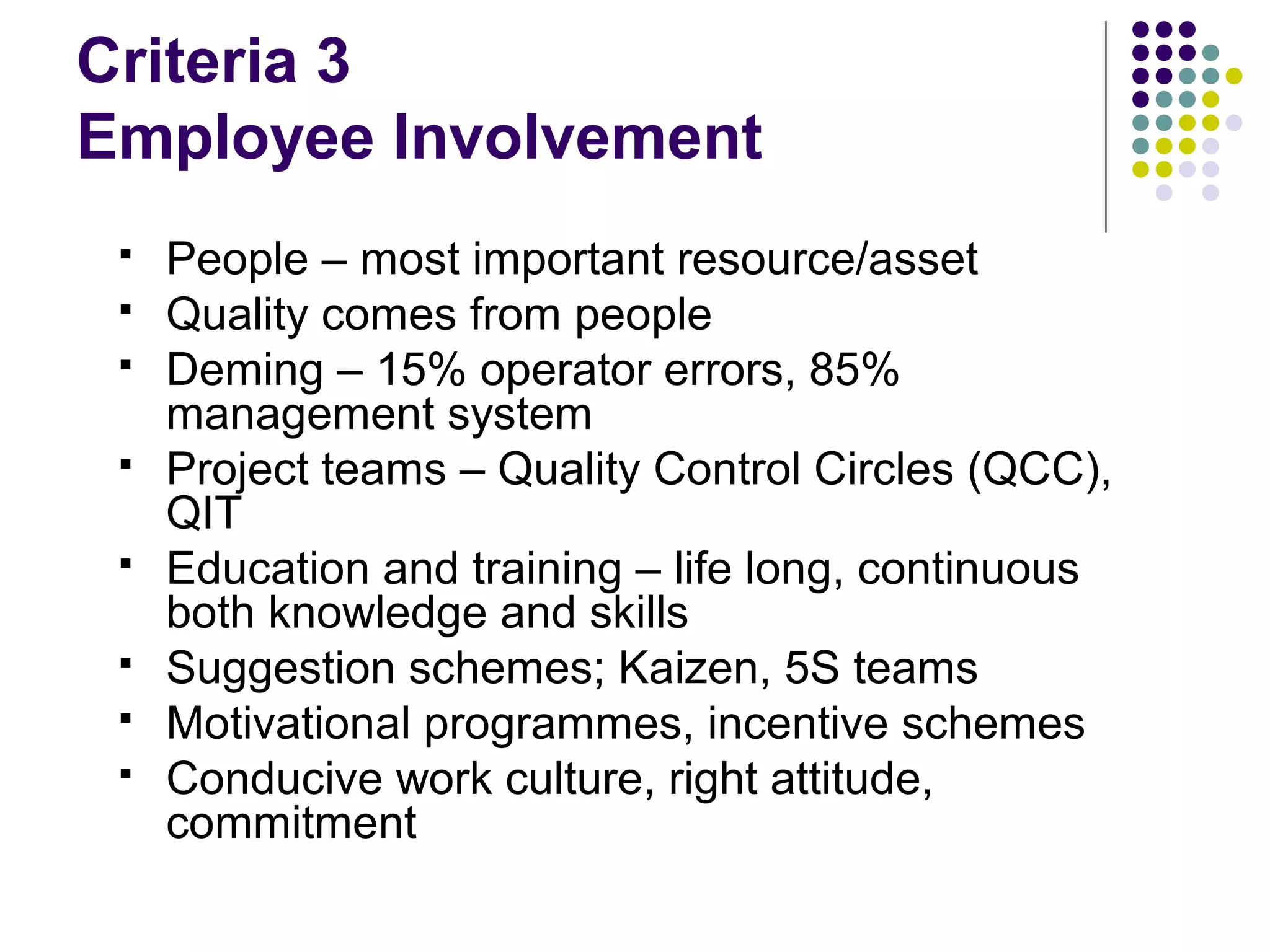 Criteria 3
Employee Involvement
 People – most important resource/asset
 Quality comes from people
 Deming – 15% operator errors, 85%
management system
 Project teams – Quality Control Circles (QCC),
QIT
 Education and training – life long, continuous
both knowledge and skills
 Suggestion schemes; Kaizen, 5S teams
 Motivational programmes, incentive schemes
 Conducive work culture, right attitude,
commitment
 
