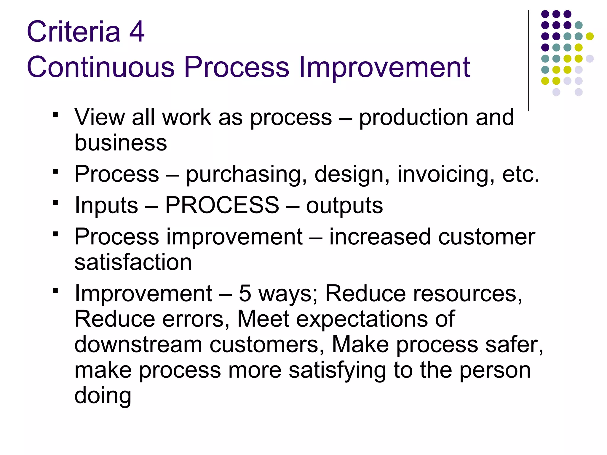 Criteria 4
Continuous Process Improvement
 View all work as process – production and
business
 Process – purchasing, design, invoicing, etc.
 Inputs – PROCESS – outputs
 Process improvement – increased customer
satisfaction
 Improvement – 5 ways; Reduce resources,
Reduce errors, Meet expectations of
downstream customers, Make process safer,
make process more satisfying to the person
doing
 