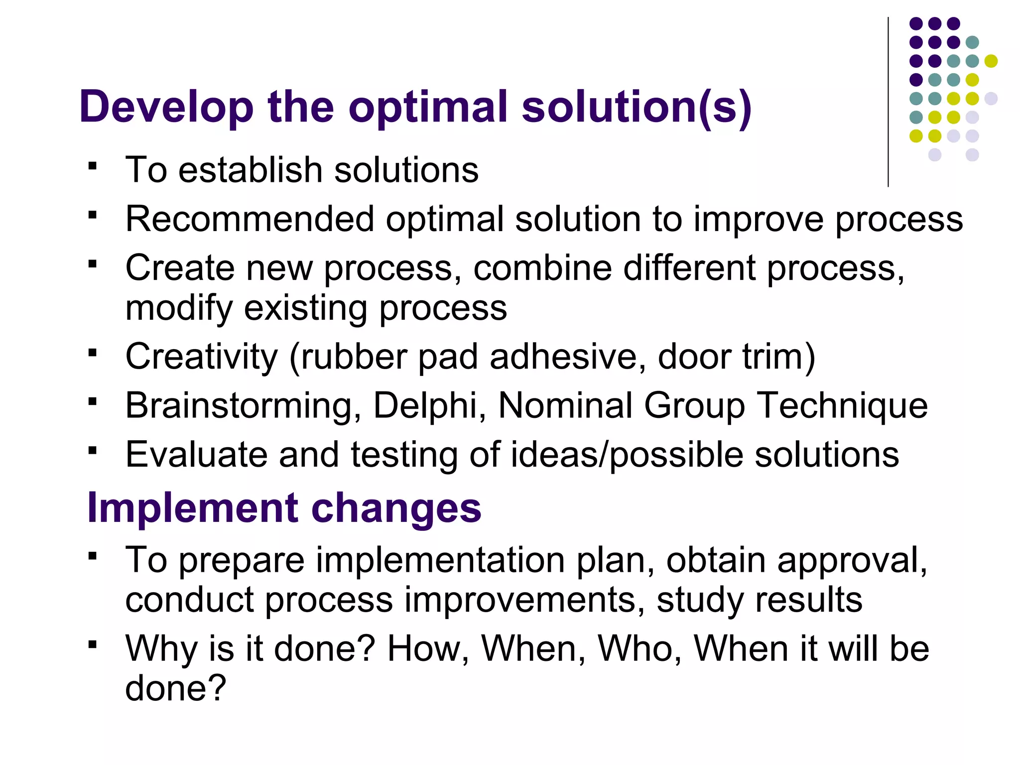Develop the optimal solution(s)
 To establish solutions
 Recommended optimal solution to improve process
 Create new process, combine different process,
modify existing process
 Creativity (rubber pad adhesive, door trim)
 Brainstorming, Delphi, Nominal Group Technique
 Evaluate and testing of ideas/possible solutions
Implement changes
 To prepare implementation plan, obtain approval,
conduct process improvements, study results
 Why is it done? How, When, Who, When it will be
done?
 