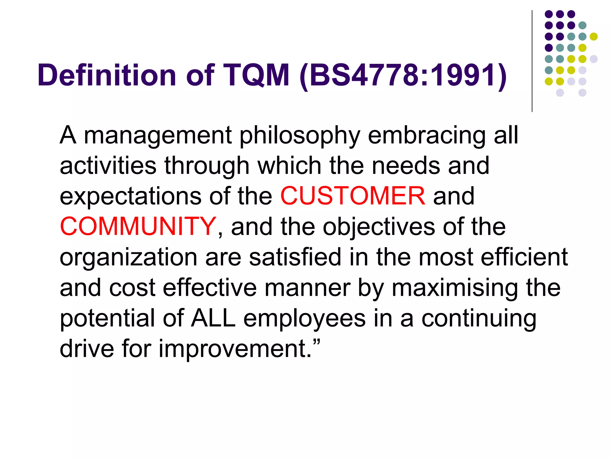 Definition of TQM (BS4778:1991)
A management philosophy embracing all
activities through which the needs and
expectations of the CUSTOMER and
COMMUNITY, and the objectives of the
organization are satisfied in the most efficient
and cost effective manner by maximising the
potential of ALL employees in a continuing
drive for improvement.”
 