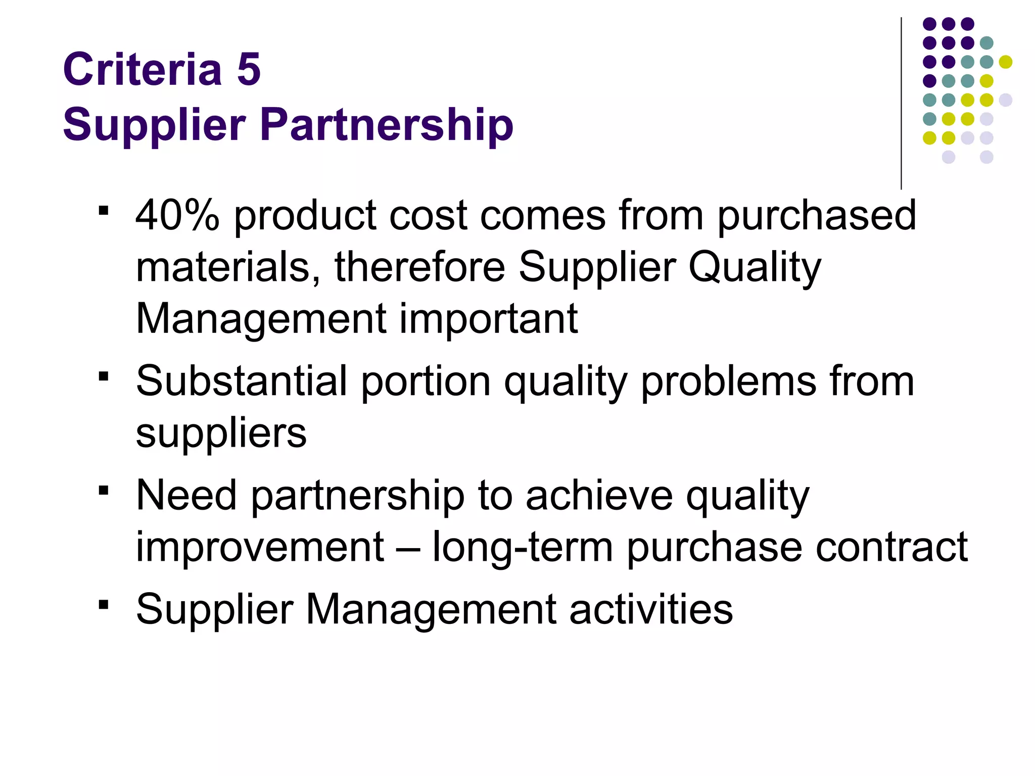 Criteria 5
Supplier Partnership
 40% product cost comes from purchased
materials, therefore Supplier Quality
Management important
 Substantial portion quality problems from
suppliers
 Need partnership to achieve quality
improvement – long-term purchase contract
 Supplier Management activities
 
