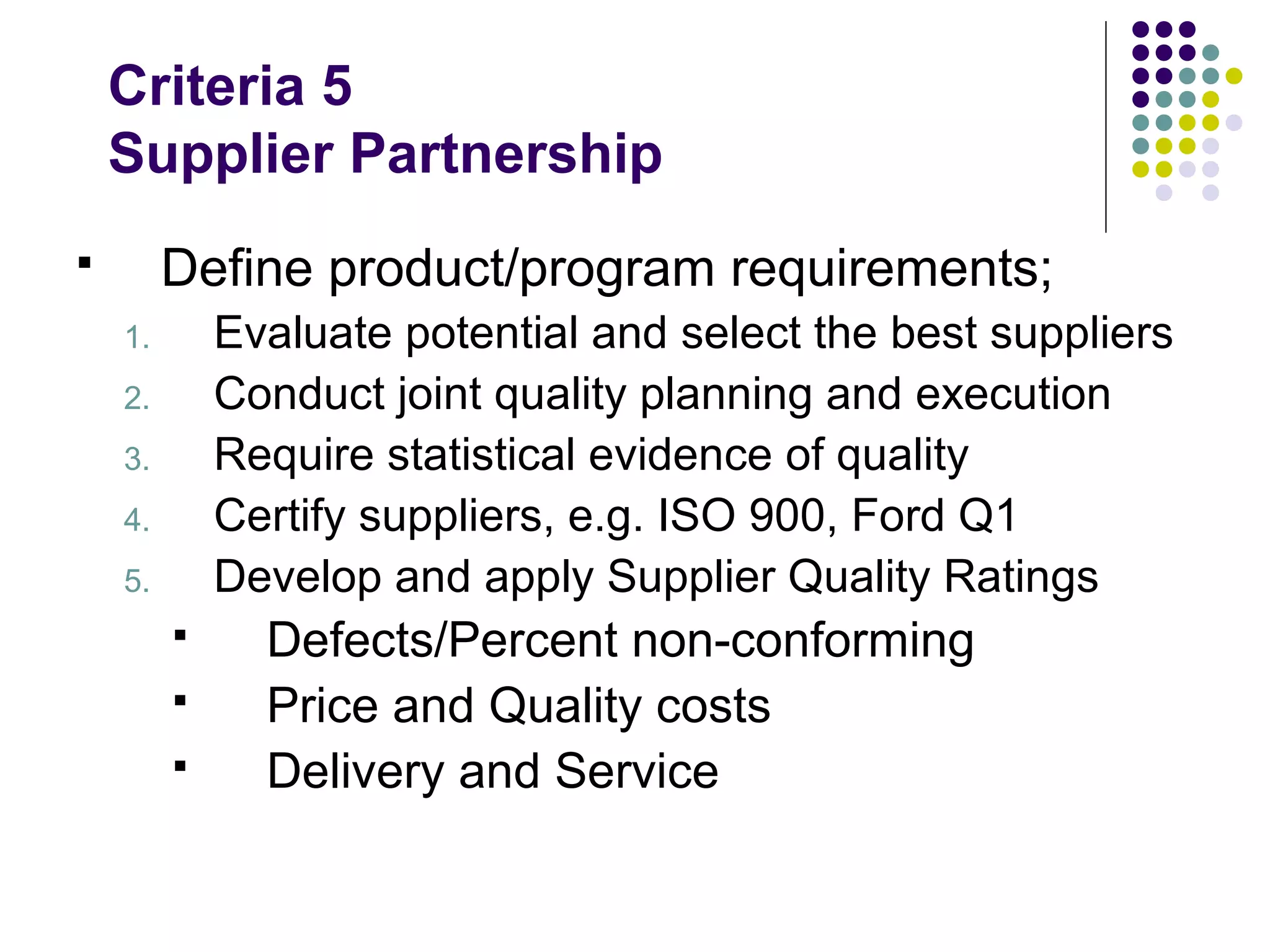 Criteria 5
Supplier Partnership
 Define product/program requirements;
1. Evaluate potential and select the best suppliers
2. Conduct joint quality planning and execution
3. Require statistical evidence of quality
4. Certify suppliers, e.g. ISO 900, Ford Q1
5. Develop and apply Supplier Quality Ratings
 Defects/Percent non-conforming
 Price and Quality costs
 Delivery and Service
 