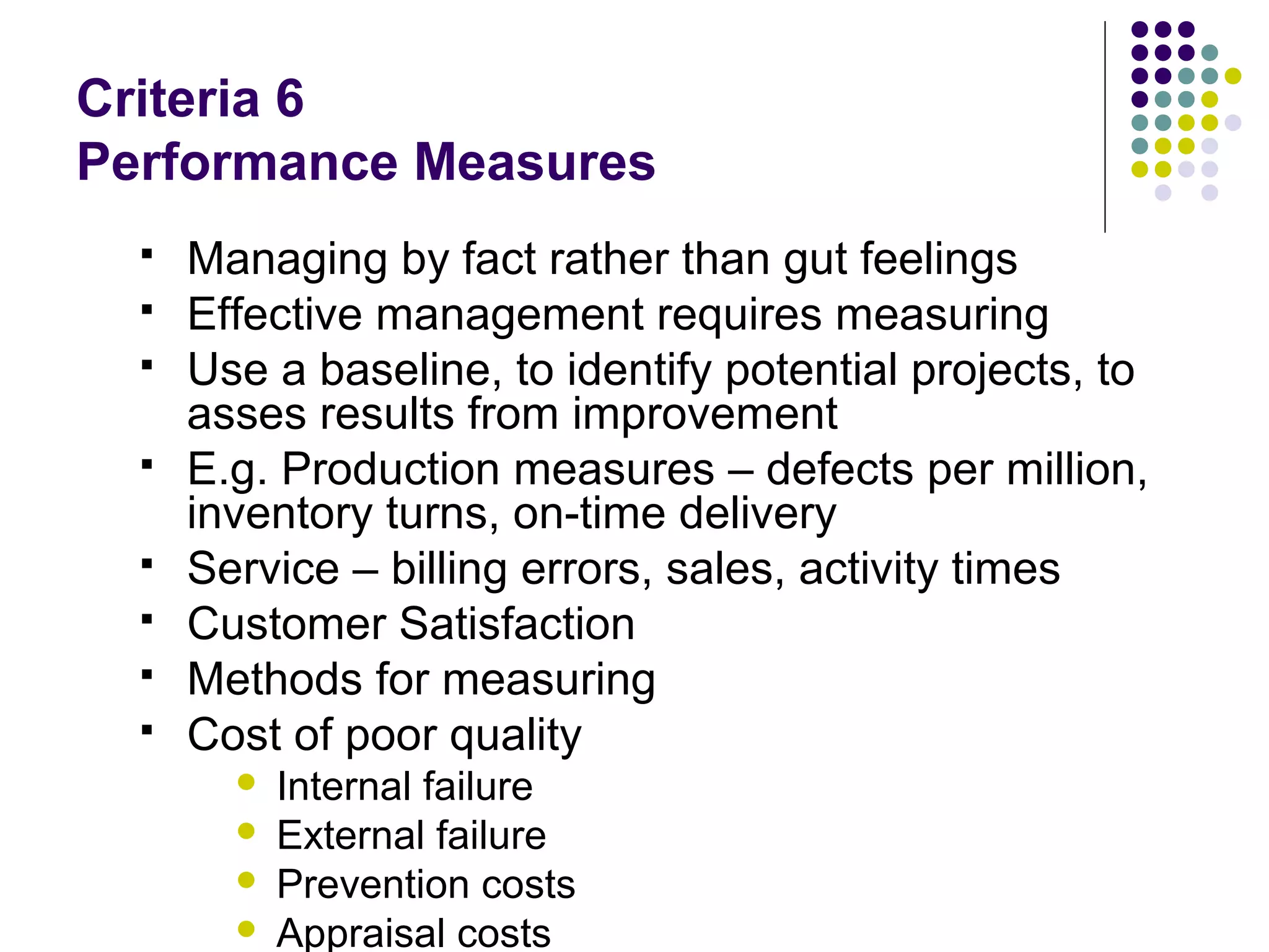 Criteria 6
Performance Measures
 Managing by fact rather than gut feelings
 Effective management requires measuring
 Use a baseline, to identify potential projects, to
asses results from improvement
 E.g. Production measures – defects per million,
inventory turns, on-time delivery
 Service – billing errors, sales, activity times
 Customer Satisfaction
 Methods for measuring
 Cost of poor quality
 Internal failure
 External failure
 Prevention costs
 Appraisal costs
 