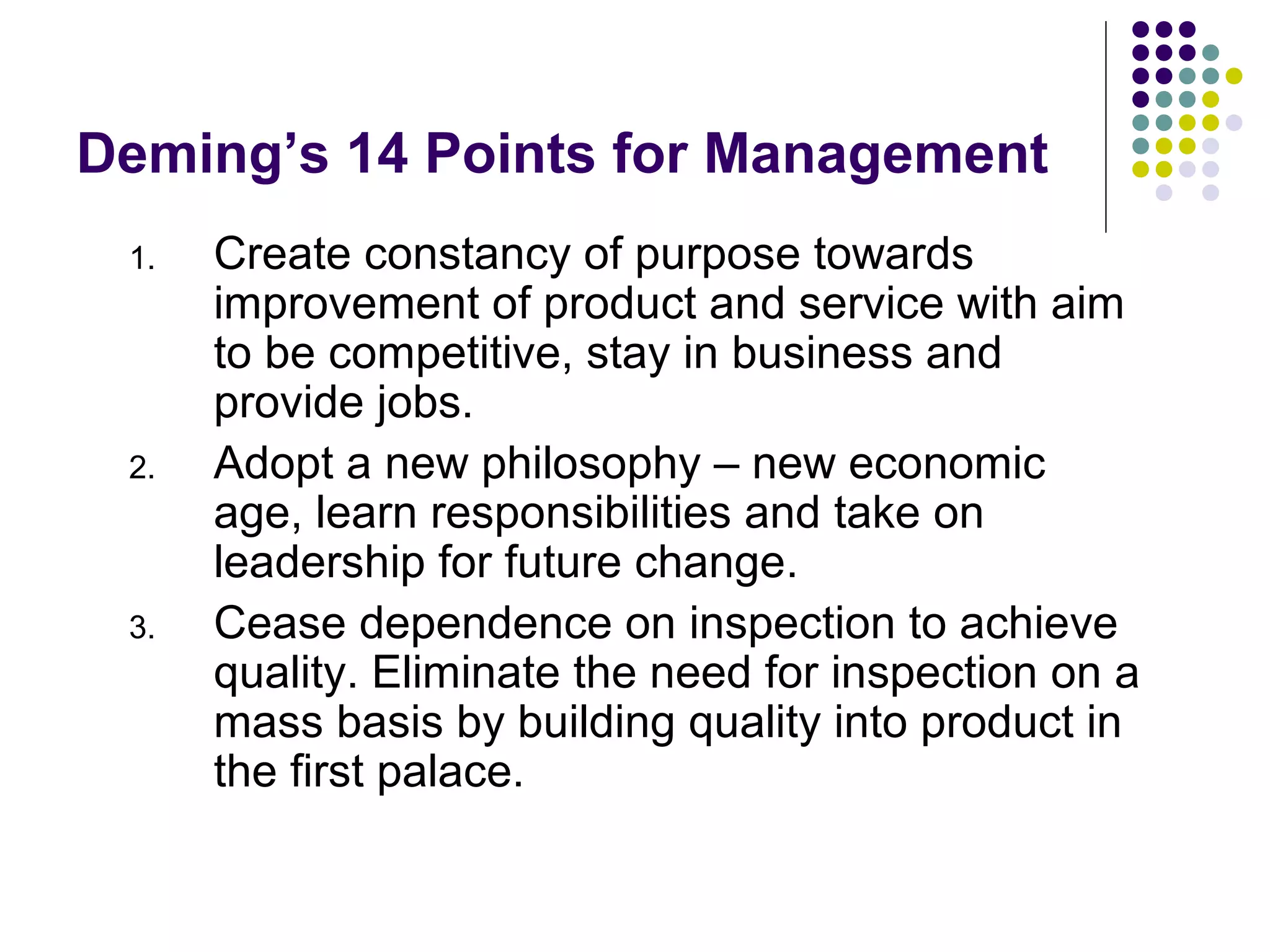Deming’s 14 Points for Management
1. Create constancy of purpose towards
improvement of product and service with aim
to be competitive, stay in business and
provide jobs.
2. Adopt a new philosophy – new economic
age, learn responsibilities and take on
leadership for future change.
3. Cease dependence on inspection to achieve
quality. Eliminate the need for inspection on a
mass basis by building quality into product in
the first palace.
 