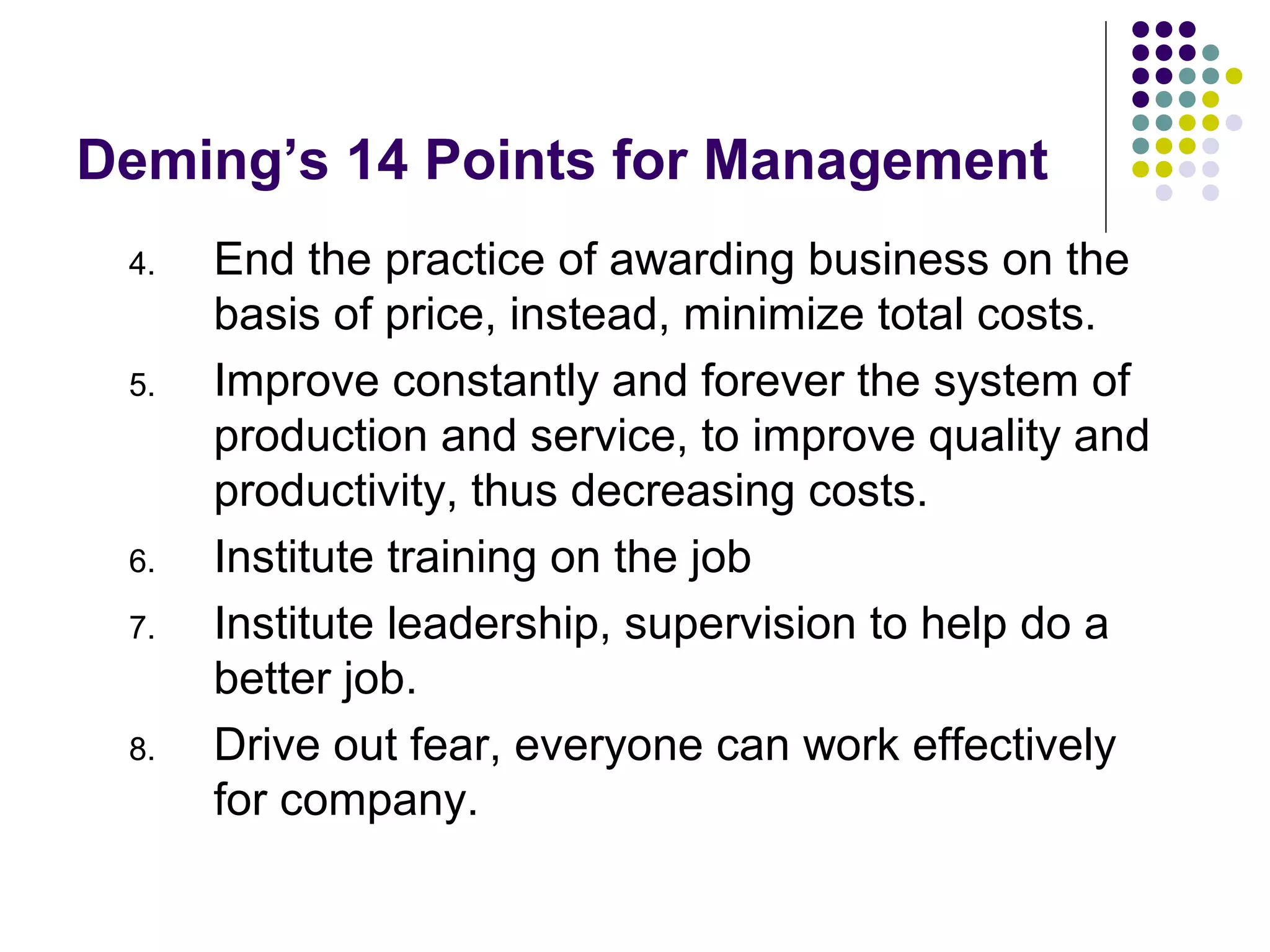 Deming’s 14 Points for Management
4. End the practice of awarding business on the
basis of price, instead, minimize total costs.
5. Improve constantly and forever the system of
production and service, to improve quality and
productivity, thus decreasing costs.
6. Institute training on the job
7. Institute leadership, supervision to help do a
better job.
8. Drive out fear, everyone can work effectively
for company.
 