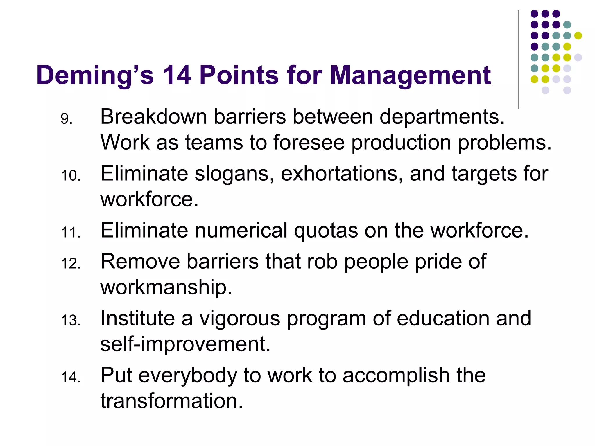 Deming’s 14 Points for Management
9. Breakdown barriers between departments.
Work as teams to foresee production problems.
10. Eliminate slogans, exhortations, and targets for
workforce.
11. Eliminate numerical quotas on the workforce.
12. Remove barriers that rob people pride of
workmanship.
13. Institute a vigorous program of education and
self-improvement.
14. Put everybody to work to accomplish the
transformation.
 