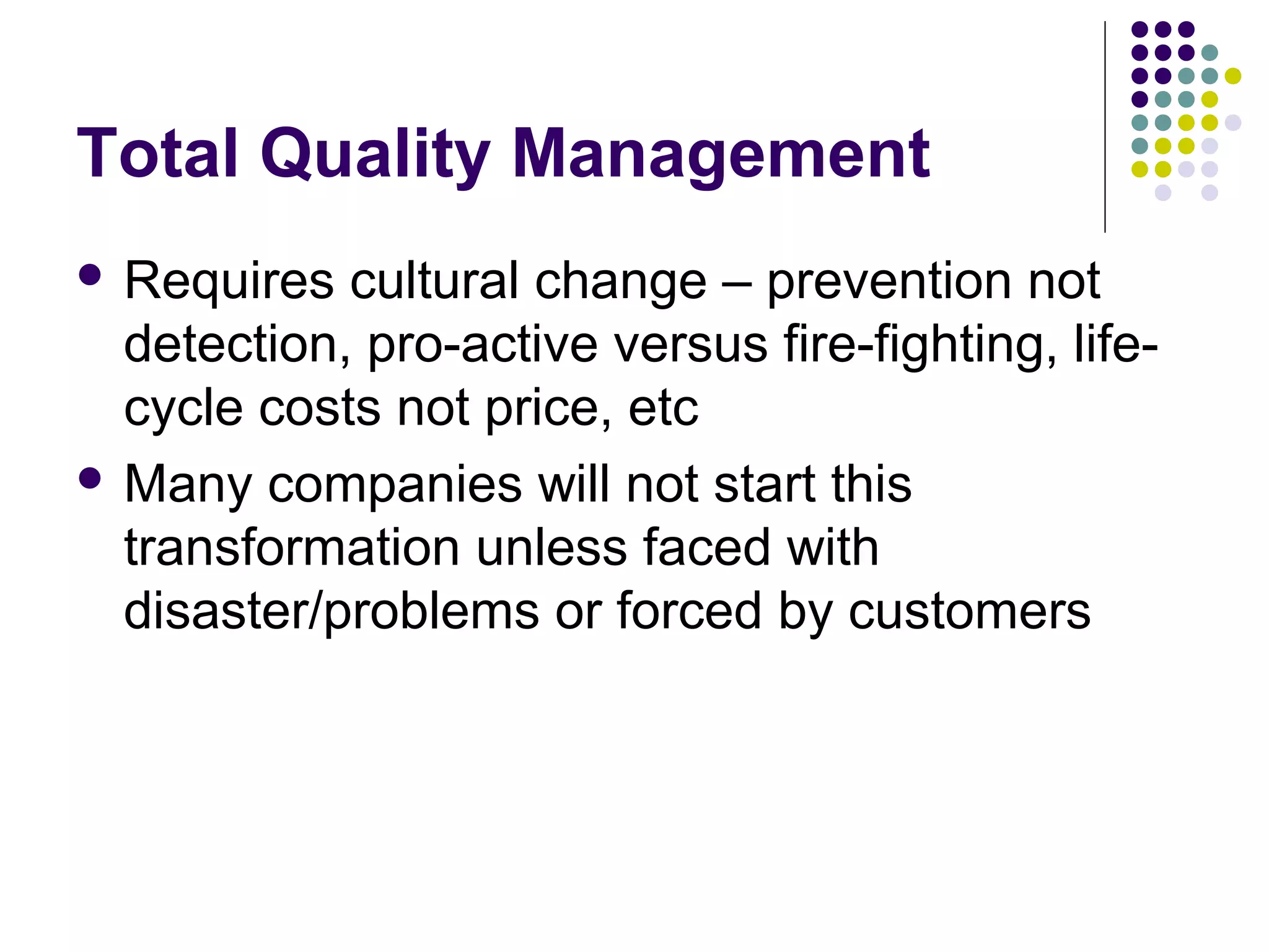 Total Quality Management
 Requires cultural change – prevention not
detection, pro-active versus fire-fighting, life-
cycle costs not price, etc
 Many companies will not start this
transformation unless faced with
disaster/problems or forced by customers
 