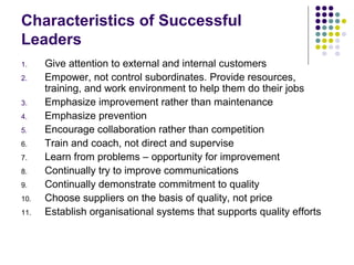 Characteristics of Successful
Leaders
1. Give attention to external and internal customers
2. Empower, not control subordinates. Provide resources,
training, and work environment to help them do their jobs
3. Emphasize improvement rather than maintenance
4. Emphasize prevention
5. Encourage collaboration rather than competition
6. Train and coach, not direct and supervise
7. Learn from problems – opportunity for improvement
8. Continually try to improve communications
9. Continually demonstrate commitment to quality
10. Choose suppliers on the basis of quality, not price
11. Establish organisational systems that supports quality efforts
 