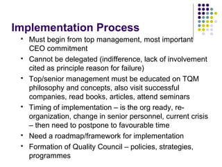Implementation Process
 Must begin from top management, most important
CEO commitment
 Cannot be delegated (indifference, lack of involvement
cited as principle reason for failure)
 Top/senior management must be educated on TQM
philosophy and concepts, also visit successful
companies, read books, articles, attend seminars
 Timing of implementation – is the org ready, re-
organization, change in senior personnel, current crisis
– then need to postpone to favourable time
 Need a roadmap/framework for implementation
 Formation of Quality Council – policies, strategies,
programmes
 