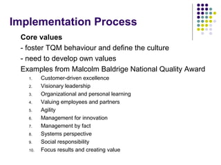 Implementation Process
Core values
- foster TQM behaviour and define the culture
- need to develop own values
Examples from Malcolm Baldrige National Quality Award
1. Customer-driven excellence
2. Visionary leadership
3. Organizational and personal learning
4. Valuing employees and partners
5. Agility
6. Management for innovation
7. Management by fact
8. Systems perspective
9. Social responsibility
10. Focus results and creating value
 