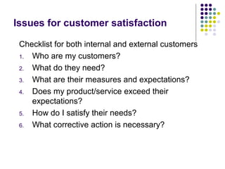 Issues for customer satisfaction
Checklist for both internal and external customers
1. Who are my customers?
2. What do they need?
3. What are their measures and expectations?
4. Does my product/service exceed their
expectations?
5. How do I satisfy their needs?
6. What corrective action is necessary?
 