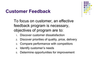 Customer Feedback
To focus on customer, an effective
feedback program is necessary,
objectives of program are to:
1. Discover customer dissatisfaction
2. Discover priorities of quality, price, delivery
3. Compare performance with competitors
4. Identify customer’s needs
5. Determine opportunities for improvement
 