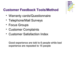 Customer Feedback Tools/Method
 Warranty cards/Questionnaire
 Telephone/Mail Surveys
 Focus Groups
 Customer Complaints
 Customer Satisfaction Index
Good experience are told to 6 people while bad
experience are repeated to 15 people
 