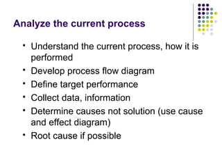 Analyze the current process
 Understand the current process, how it is
performed
 Develop process flow diagram
 Define target performance
 Collect data, information
 Determine causes not solution (use cause
and effect diagram)
 Root cause if possible
 