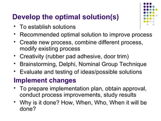 Develop the optimal solution(s)
 To establish solutions
 Recommended optimal solution to improve process
 Create new process, combine different process,
modify existing process
 Creativity (rubber pad adhesive, door trim)
 Brainstorming, Delphi, Nominal Group Technique
 Evaluate and testing of ideas/possible solutions
Implement changes
 To prepare implementation plan, obtain approval,
conduct process improvements, study results
 Why is it done? How, When, Who, When it will be
done?
 