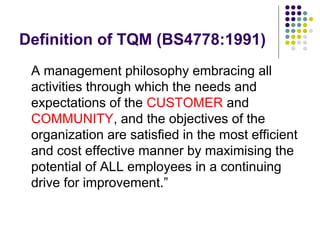 Definition of TQM (BS4778:1991)
A management philosophy embracing all
activities through which the needs and
expectations of the CUSTOMER and
COMMUNITY, and the objectives of the
organization are satisfied in the most efficient
and cost effective manner by maximising the
potential of ALL employees in a continuing
drive for improvement.”
 