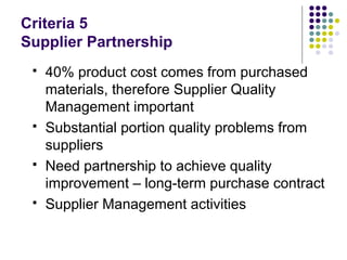 Criteria 5
Supplier Partnership
 40% product cost comes from purchased
materials, therefore Supplier Quality
Management important
 Substantial portion quality problems from
suppliers
 Need partnership to achieve quality
improvement – long-term purchase contract
 Supplier Management activities
 