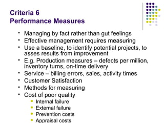 Criteria 6
Performance Measures
 Managing by fact rather than gut feelings
 Effective management requires measuring
 Use a baseline, to identify potential projects, to
asses results from improvement
 E.g. Production measures – defects per million,
inventory turns, on-time delivery
 Service – billing errors, sales, activity times
 Customer Satisfaction
 Methods for measuring
 Cost of poor quality
 Internal failure
 External failure
 Prevention costs
 Appraisal costs
 