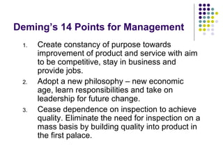 Deming’s 14 Points for Management
1. Create constancy of purpose towards
improvement of product and service with aim
to be competitive, stay in business and
provide jobs.
2. Adopt a new philosophy – new economic
age, learn responsibilities and take on
leadership for future change.
3. Cease dependence on inspection to achieve
quality. Eliminate the need for inspection on a
mass basis by building quality into product in
the first palace.
 