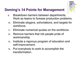 Deming’s 14 Points for Management
9. Breakdown barriers between departments.
Work as teams to foresee production problems.
10. Eliminate slogans, exhortations, and targets for
workforce.
11. Eliminate numerical quotas on the workforce.
12. Remove barriers that rob people pride of
workmanship.
13. Institute a vigorous program of education and
self-improvement.
14. Put everybody to work to accomplish the
transformation.
 