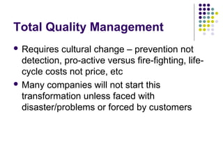 Total Quality Management
 Requires cultural change – prevention not
detection, pro-active versus fire-fighting, life-
cycle costs not price, etc
 Many companies will not start this
transformation unless faced with
disaster/problems or forced by customers
 