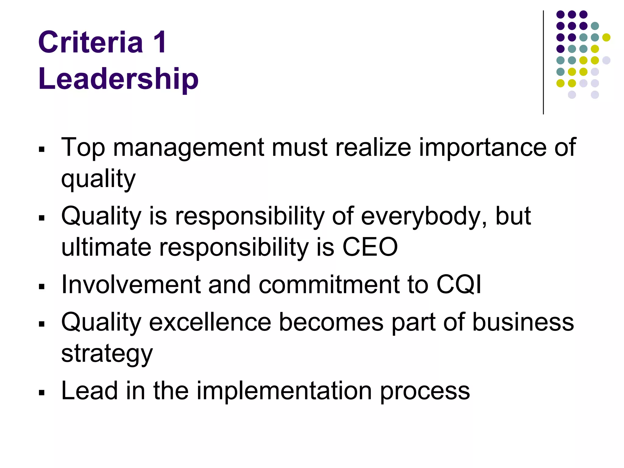Criteria 1
Leadership
 Top management must realize importance of
quality
 Quality is responsibility of everybody, but
ultimate responsibility is CEO
 Involvement and commitment to CQI
 Quality excellence becomes part of business
strategy
 Lead in the implementation process
 