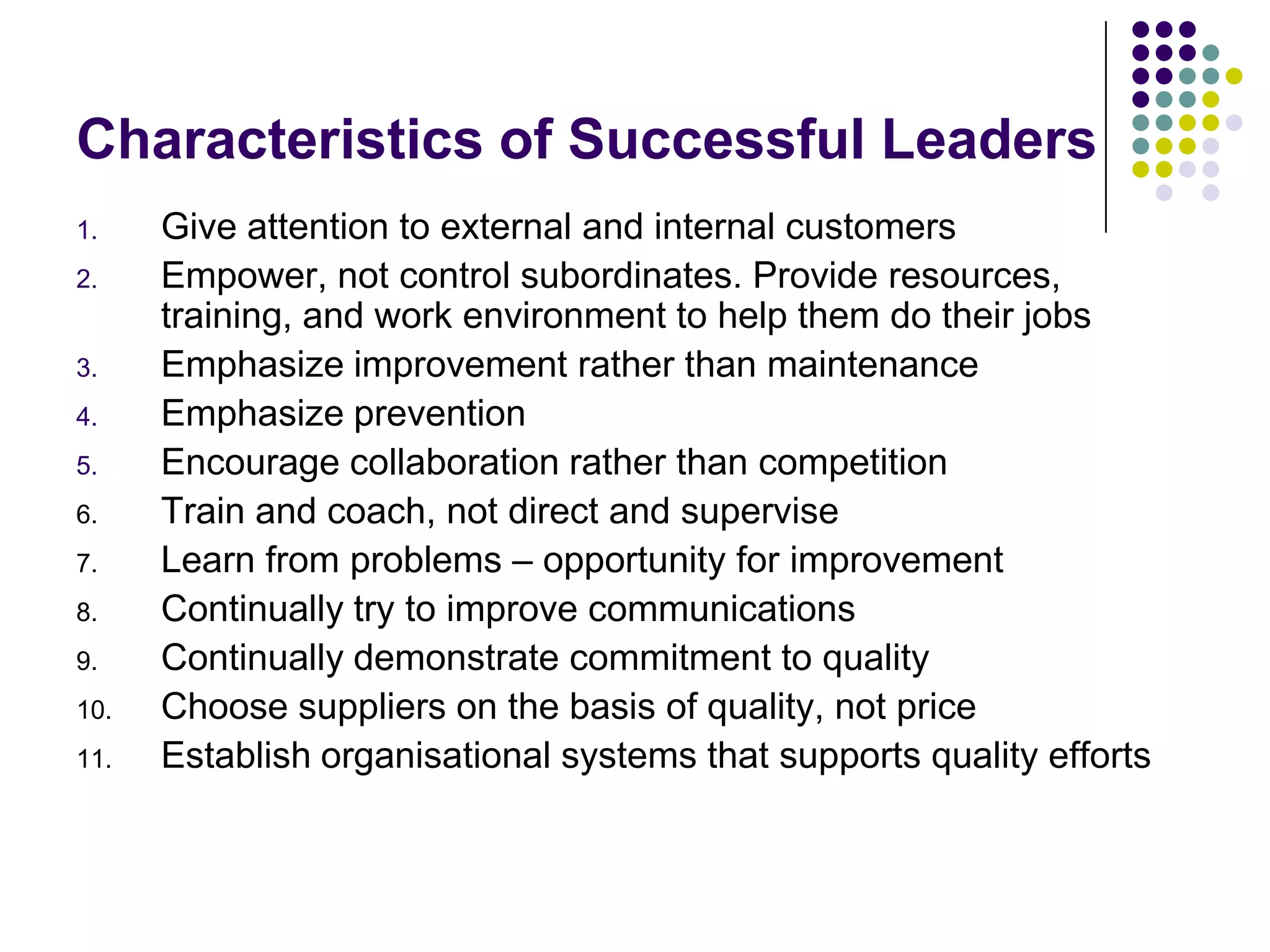 Characteristics of Successful Leaders
1. Give attention to external and internal customers
2. Empower, not control subordinates. Provide resources,
training, and work environment to help them do their jobs
3. Emphasize improvement rather than maintenance
4. Emphasize prevention
5. Encourage collaboration rather than competition
6. Train and coach, not direct and supervise
7. Learn from problems – opportunity for improvement
8. Continually try to improve communications
9. Continually demonstrate commitment to quality
10. Choose suppliers on the basis of quality, not price
11. Establish organisational systems that supports quality efforts
 