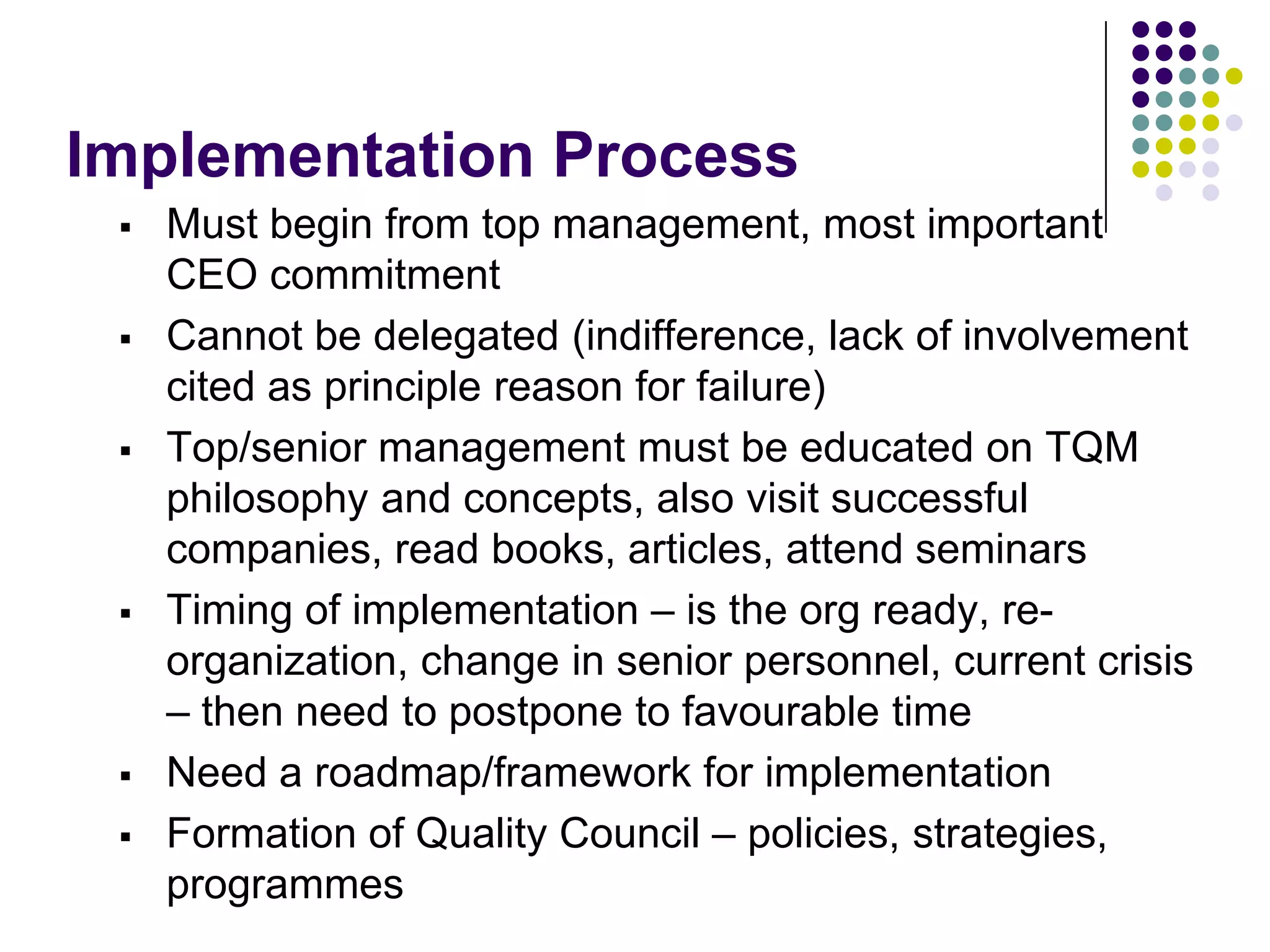 Implementation Process
 Must begin from top management, most important
CEO commitment
 Cannot be delegated (indifference, lack of involvement
cited as principle reason for failure)
 Top/senior management must be educated on TQM
philosophy and concepts, also visit successful
companies, read books, articles, attend seminars
 Timing of implementation – is the org ready, re-
organization, change in senior personnel, current crisis
– then need to postpone to favourable time
 Need a roadmap/framework for implementation
 Formation of Quality Council – policies, strategies,
programmes
 