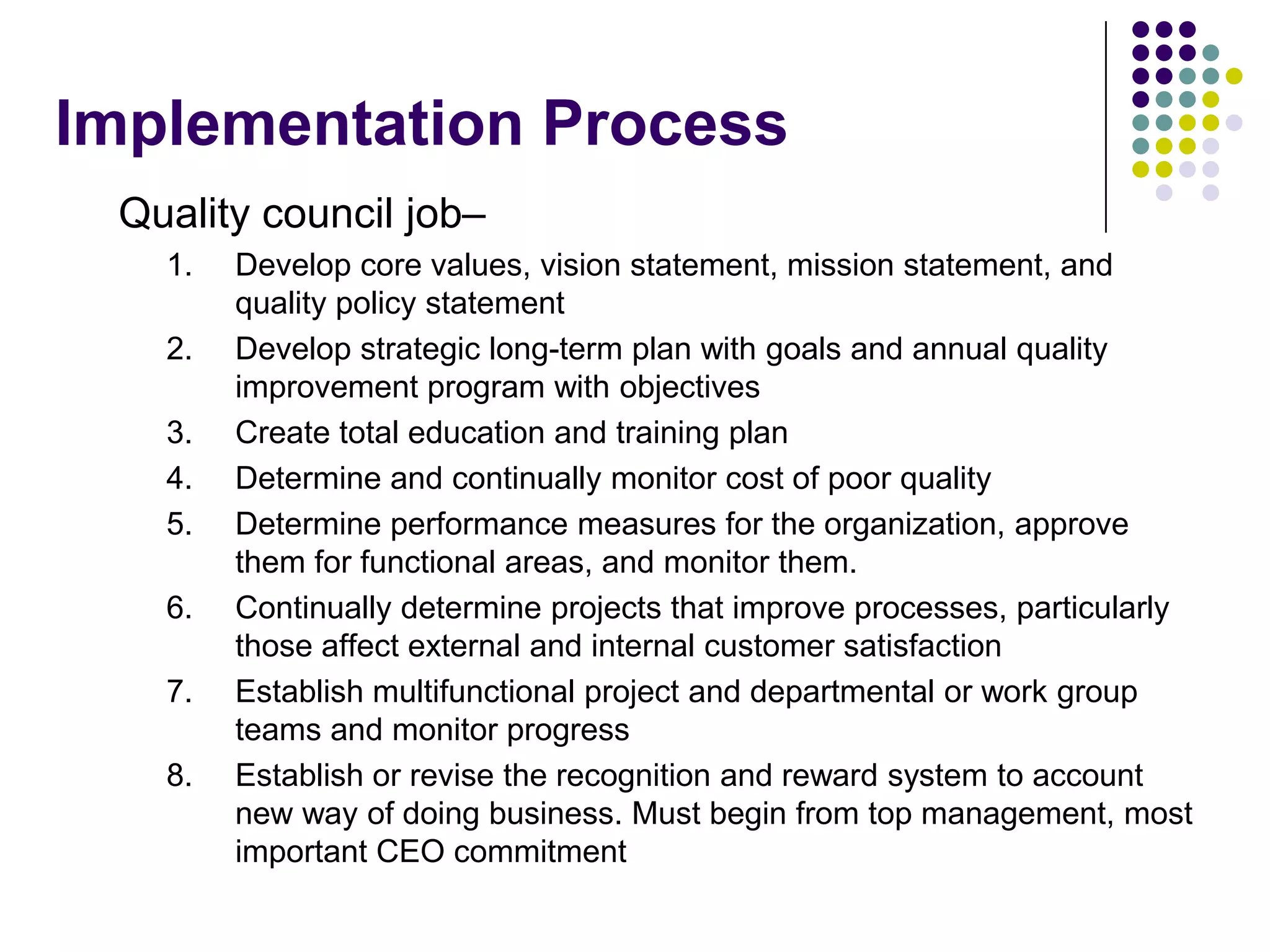 Implementation Process
Quality council job–
1. Develop core values, vision statement, mission statement, and
quality policy statement
2. Develop strategic long-term plan with goals and annual quality
improvement program with objectives
3. Create total education and training plan
4. Determine and continually monitor cost of poor quality
5. Determine performance measures for the organization, approve
them for functional areas, and monitor them.
6. Continually determine projects that improve processes, particularly
those affect external and internal customer satisfaction
7. Establish multifunctional project and departmental or work group
teams and monitor progress
8. Establish or revise the recognition and reward system to account
new way of doing business. Must begin from top management, most
important CEO commitment
 